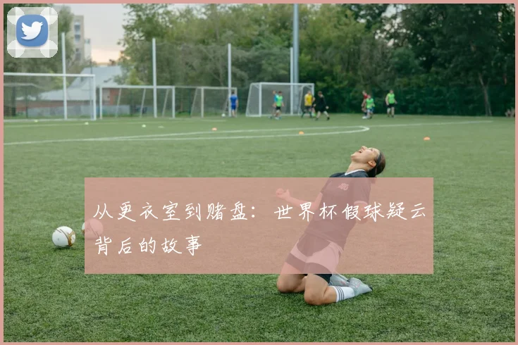 从更衣室到赌盘：世界杯假球疑云背后的故事