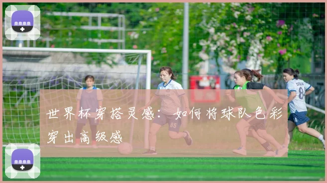 世界杯穿搭灵感：如何将球队色彩穿出高级感