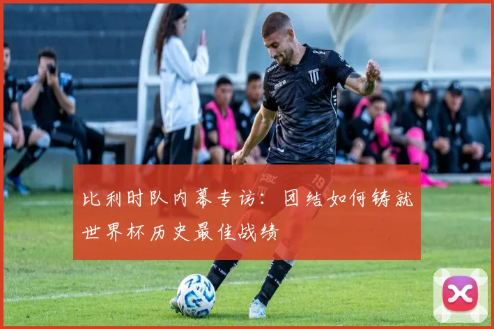 比利时队内幕专访：团结如何铸就世界杯历史最佳战绩