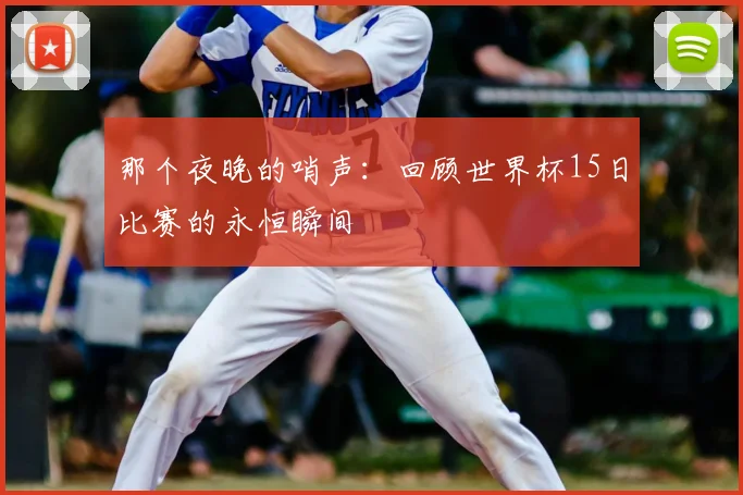 那个夜晚的哨声：回顾世界杯15日比赛的永恒瞬间