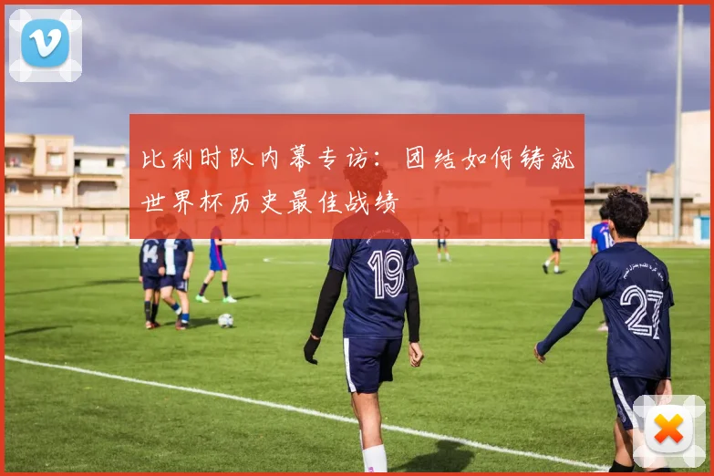 比利时队内幕专访：团结如何铸就世界杯历史最佳战绩