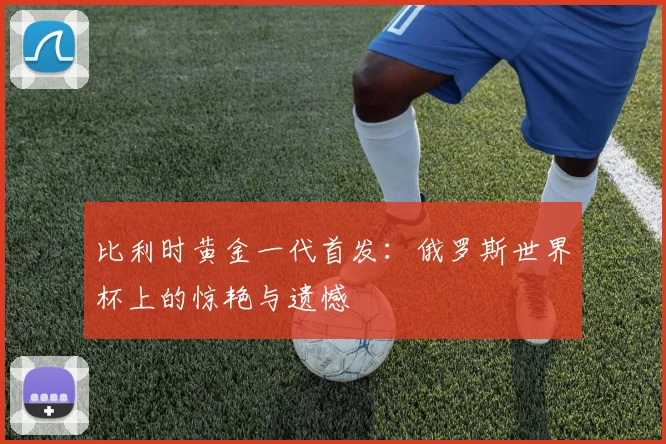 比利时黄金一代首发：俄罗斯世界杯上的惊艳与遗憾