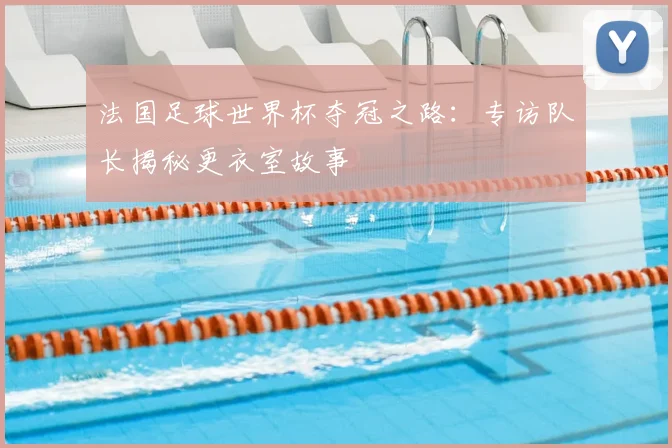 法国足球世界杯夺冠之路:专访队长揭秘更衣室故事