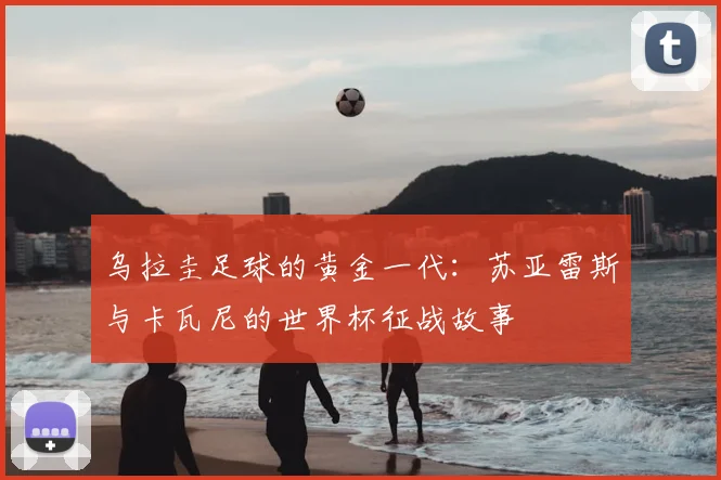乌拉圭足球的黄金一代：苏亚雷斯与卡瓦尼的世界杯征战故事