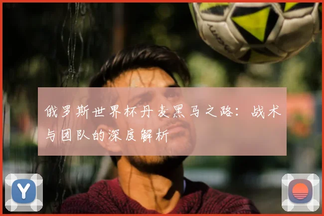 俄罗斯世界杯丹麦黑马之路：战术与团队的深度解析