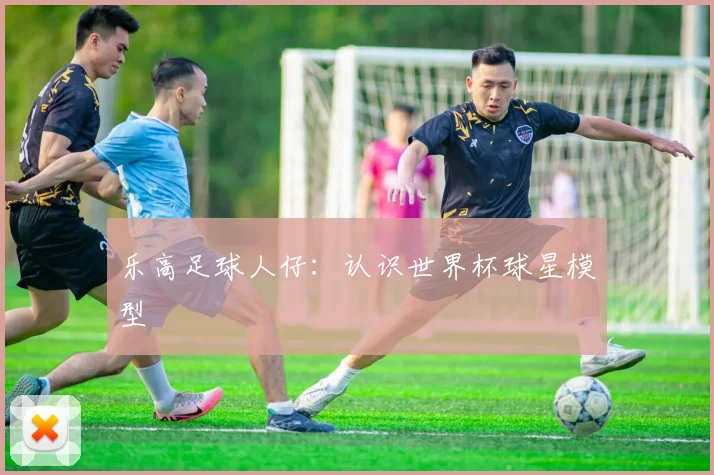 乐高足球人仔：认识世界杯球星模型