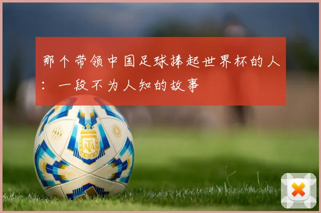 那个带领中国足球捧起世界杯的人：一段不为人知的故事
