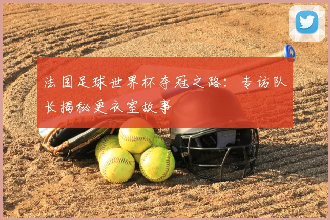法国足球世界杯夺冠之路:专访队长揭秘更衣室故事