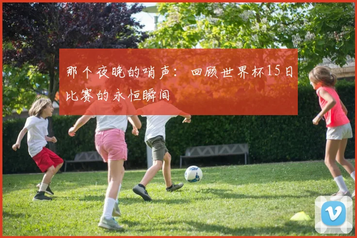 那个夜晚的哨声：回顾世界杯15日比赛的永恒瞬间