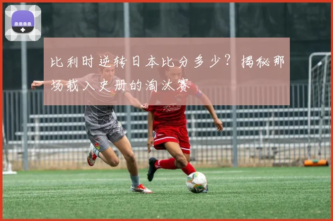 比利时逆转日本比分多少？揭秘那场载入史册的淘汰赛