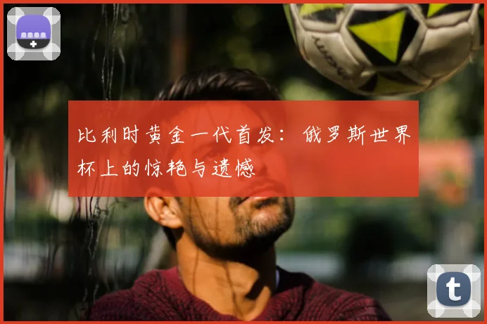 比利时黄金一代首发：俄罗斯世界杯上的惊艳与遗憾