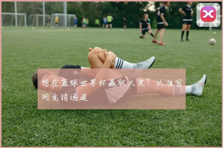 想在篮球世界杯赢取大奖？认准官网竞猜通道