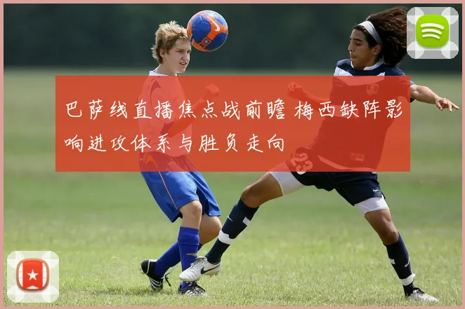 巴萨线直播焦点战前瞻 梅西缺阵影响进攻体系与胜负走向