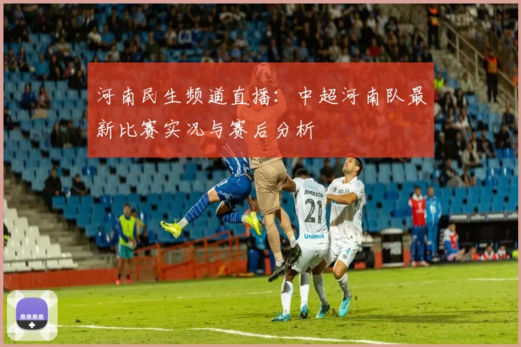 河南民生频道直播：中超河南队最新比赛实况与赛后分析