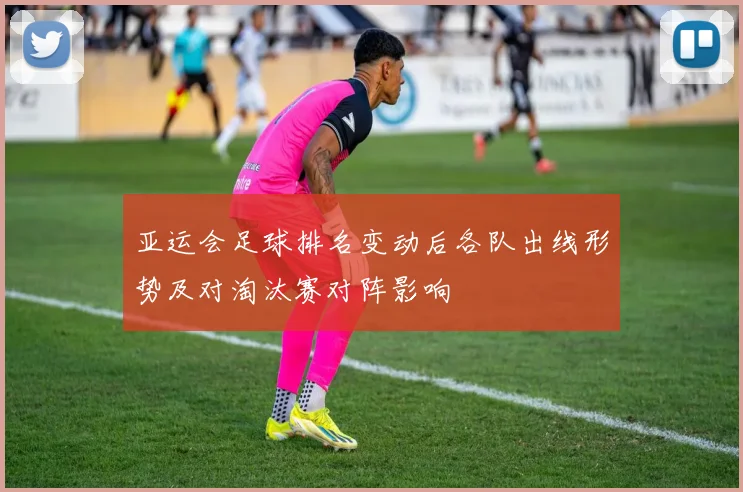 亚运会足球排名变动后各队出线形势及对淘汰赛对阵影响