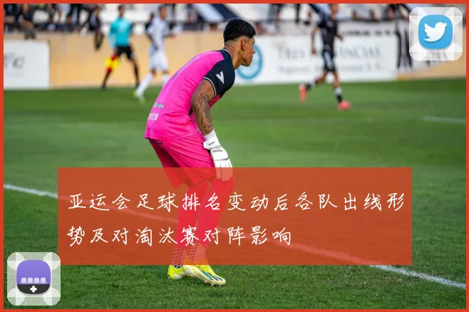 亚运会足球排名变动后各队出线形势及对淘汰赛对阵影响